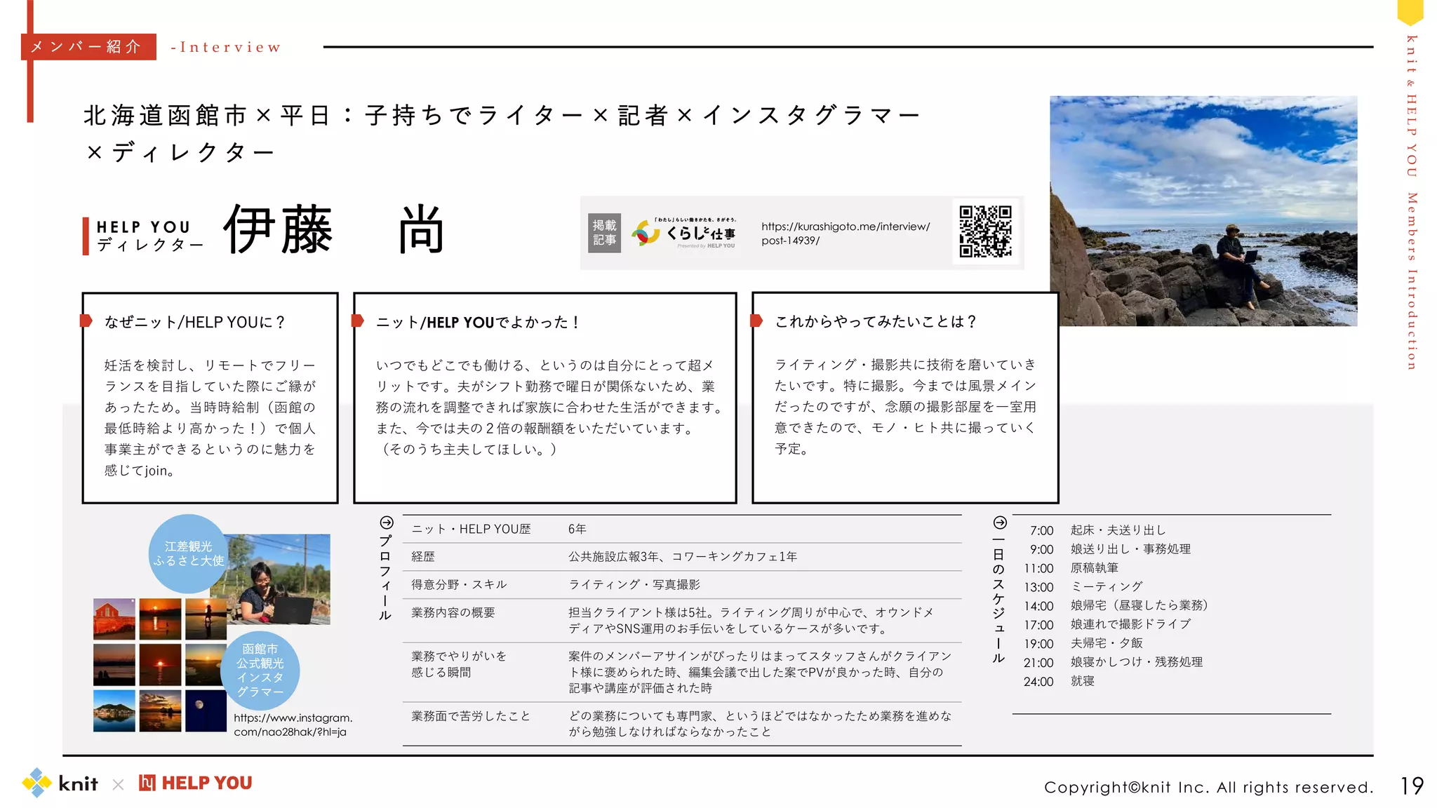 M
e
m
b
e
r
s
I
n
t
r
o
d
u
c
t
i
o
n
k
n
i
t
&
H
E
L
P
Y
O
U
7:00
9:00
11:00
13:00
14:00
17:00
19:00
21:00
24:00
起床・夫送り出し
娘送り出し・事務処理
原稿執筆
ミーティング
娘帰宅（昼寝したら業務）
娘連れで撮影ドライブ
夫帰宅・夕飯
娘寝かしつけ・残務処理
就寝
一
日
の
ス
ケ
ジ
ュ
ー
ル
Copyright©knit Inc. All rights reserved. 19
北 海 道 函 館 市 × 平 日 ： 子 持 ち で ラ イ タ ー × 記 者 × イ ン ス タ グ ラ マ ー
× デ ィ レ ク タ ー
伊藤 尚
H E L P Y O U
デ ィ レ ク タ ー
ニット・HELP YOU歴 6年
経歴 公共施設広報3年、コワーキングカフェ1年
得意分野・スキル ライティング・写真撮影
業務内容の概要 担当クライアント様は5社。ライティング周りが中心で、オウンドメ
ディアやSNS運用のお手伝いをしているケースが多いです。
業務でやりがいを
感じる瞬間
案件のメンバーアサインがぴったりはまってスタッフさんがクライアン
ト様に褒められた時、編集会議で出した案でPVが良かった時、自分の
記事や講座が評価された時
業務面で苦労したこと どの業務についても専門家、というほどではなかったため業務を進めな
がら勉強しなければならなかったこと
メ ン バ ー 紹 介 - I n t e r v i e w
プ
ロ
フ
ィ
ー
ル
https://kurashigoto.me/interview/
post-14939/
掲載
記事
江差観光
ふるさと大使
函館市
公式観光
インスタ
グラマー
ニット/HELP YOUでよかった！
いつでもどこでも働ける、というのは自分にとって超メ
リットです。夫がシフト勤務で曜日が関係ないため、業
務の流れを調整できれば家族に合わせた生活ができます。
また、今では夫の２倍の報酬額をいただいています。
（そのうち主夫してほしい。）
これからやってみたいことは？
ライティング・撮影共に技術を磨いていき
たいです。特に撮影。今までは風景メイン
だったのですが、念願の撮影部屋を一室用
意できたので、モノ・ヒト共に撮っていく
予定。
なぜニット/HELP YOUに？
妊活を検討し、リモートでフリー
ランスを目指していた際にご縁が
あったため。当時時給制（函館の
最低時給より高かった！）で個人
事業主ができるというのに魅力を
感じてjoin。
https://www.instagram.
com/nao28hak/?hl=ja
 
