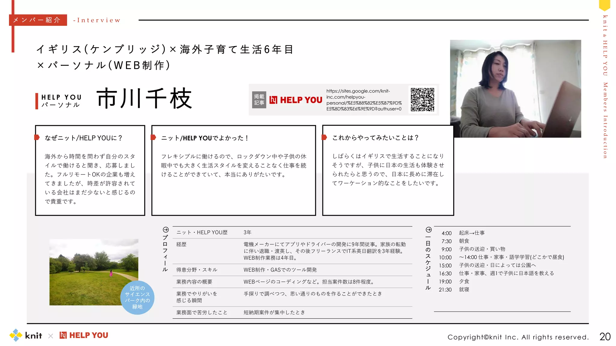 M
e
m
b
e
r
s
I
n
t
r
o
d
u
c
t
i
o
n
k
n
i
t
&
H
E
L
P
Y
O
U
4:00
7:30
9:00
10:00
15:00
16:30
19:00
21:30
起床→仕事
朝食
子供の送迎・買い物
～14:00 仕事・家事・語学学習(どこかで昼食)
子供の送迎・日によっては公園へ
仕事・家事、週1で子供に日本語を教える
夕食
就寝
一
日
の
ス
ケ
ジ
ュ
ー
ル
Copyright©knit Inc. All rights reserved. 20
イ ギ リ ス ( ケ ン ブ リ ッ ジ ) × 海 外 子 育 て 生 活 6 年 目
× パ ー ソ ナ ル ( W E B 制 作 )
市川千枝
H E L P Y O U
パ ー ソ ナ ル
ニット・HELP YOU歴 3年
経歴 電機メーカーにてアプリやドライバーの開発に9年間従事。家族の転勤
に伴い退職・渡英し、その後フリーランスでIT系英日翻訳を3年経験。
WEB制作業務は4年目。
得意分野・スキル WEB制作・GASでのツール開発
業務内容の概要 WEBページのコーディングなど。担当案件数は8件程度。
業務でやりがいを
感じる瞬間
手探りで調べつつ、思い通りのものを作ることができたとき
業務面で苦労したこと 短納期案件が集中したとき
メ ン バ ー 紹 介 - I n t e r v i e w
プ
ロ
フ
ィ
ー
ル
https://sites.google.com/knit-
inc.com/helpyou-
personal/%E5%B8%82%E5%B7%9D%
E5%8D%83%E6%9E%9D?authuser=0
掲載
記事
ニット/HELP YOUでよかった！
フレキシブルに働けるので、ロックダウン中や子供の休
暇中でも大きく生活スタイルを変えることなく仕事を続
けることができていて、本当にありがたいです。
これからやってみたいことは？
しばらくはイギリスで生活することになり
そうですが、子供に日本の生活も体験させ
られたらと思うので、日本に長めに滞在し
てワーケーション的なことをしたいです。
なぜニット/HELP YOUに？
海外から時間を問わず自分のスタ
イルで働けると聞き、応募しまし
た。フルリモートOKの企業も増え
てきましたが、時差が許容されて
いる会社はまだ少ないと感じるの
で貴重です。
近所の
サイエンス
パーク内の
緑地
 