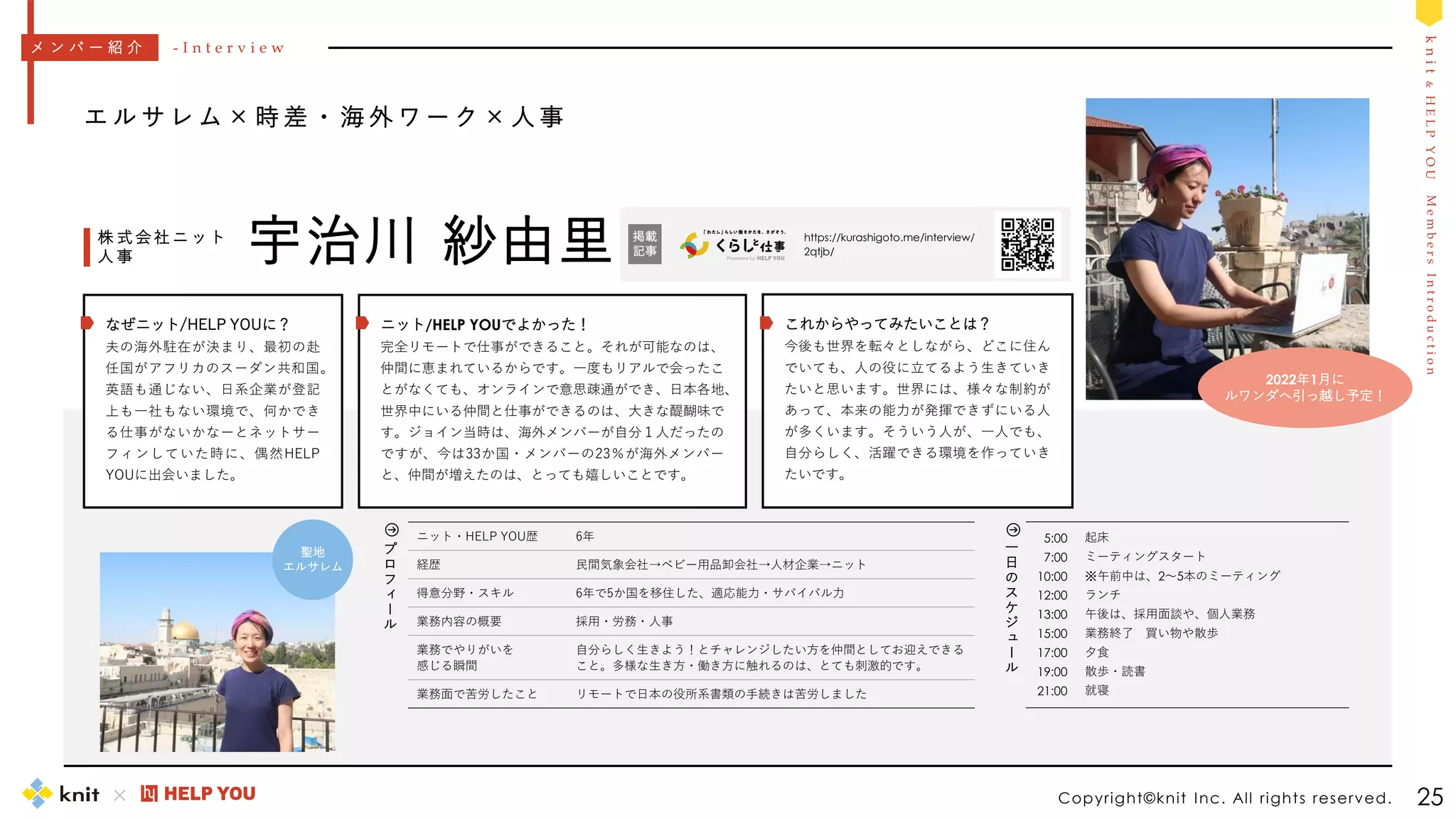 M
e
m
b
e
r
s
I
n
t
r
o
d
u
c
t
i
o
n
k
n
i
t
&
H
E
L
P
Y
O
U
5:00
7:00
10:00
12:00
13:00
15:00
17:00
19:00
21:00
起床
ミーティングスタート
※午前中は、2～5本のミーティング
ランチ
午後は、採用面談や、個人業務
業務終了 買い物や散歩
夕食
散歩・読書
就寝
一
日
の
ス
ケ
ジ
ュ
ー
ル
Copyright©knit Inc. All rights reserved. 25
エ ル サ レ ム × 時 差 ・ 海 外 ワ ー ク × 人 事
宇治川 紗由里
株 式 会 社 ニ ッ ト
人 事
ニット・HELP YOU歴 6年
経歴 民間気象会社→ベビー用品卸会社→人材企業→ニット
得意分野・スキル 6年で5か国を移住した、適応能力・サバイバル力
業務内容の概要 採用・労務・人事
業務でやりがいを
感じる瞬間
自分らしく生きよう！とチャレンジしたい方を仲間としてお迎えできる
こと。多様な生き方・働き方に触れるのは、とても刺激的です。
業務面で苦労したこと リモートで日本の役所系書類の手続きは苦労しました
メ ン バ ー 紹 介 - I n t e r v i e w
プ
ロ
フ
ィ
ー
ル
https://kurashigoto.me/interview/
2qtjb/
掲載
記事
ニット/HELP YOUでよかった！
完全リモートで仕事ができること。それが可能なのは、
仲間に恵まれているからです。一度もリアルで会ったこ
とがなくても、オンラインで意思疎通ができ、日本各地、
世界中にいる仲間と仕事ができるのは、大きな醍醐味で
す。ジョイン当時は、海外メンバーが自分１人だったの
ですが、今は33か国・メンバーの23％が海外メンバー
と、仲間が増えたのは、とっても嬉しいことです。
これからやってみたいことは？
今後も世界を転々としながら、どこに住ん
でいても、人の役に立てるよう生きていき
たいと思います。世界には、様々な制約が
あって、本来の能力が発揮できずにいる人
が多くいます。そういう人が、一人でも、
自分らしく、活躍できる環境を作っていき
たいです。
なぜニット/HELP YOUに？
夫の海外駐在が決まり、最初の赴
任国がアフリカのスーダン共和国。
英語も通じない、日系企業が登記
上も一社もない環境で、何かでき
る仕事がないかなーとネットサー
フィンしていた時に、偶然HELP
YOUに出会いました。
聖地
エルサレム
2022年1月に
ルワンダへ引っ越し予定！
 