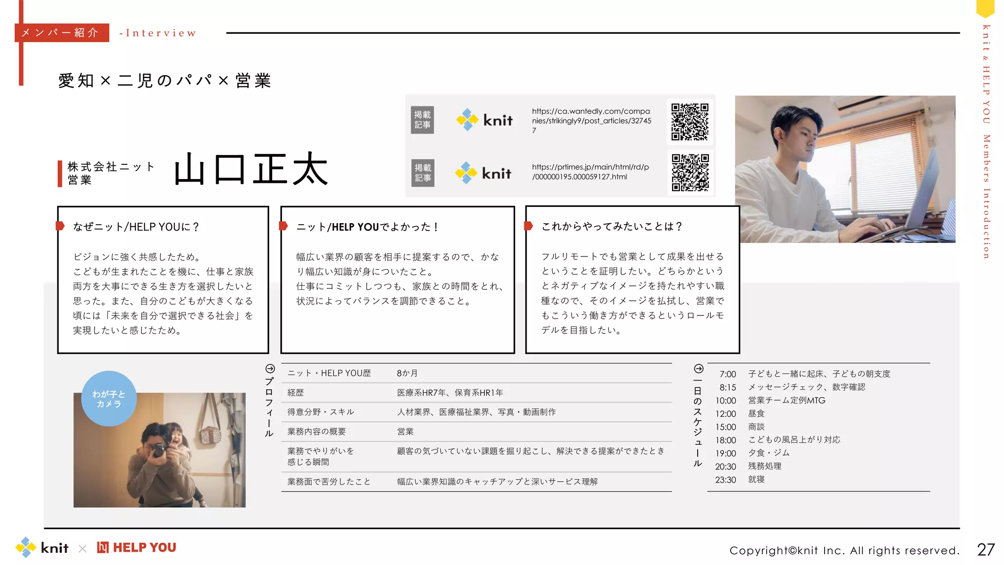 M
e
m
b
e
r
s
I
n
t
r
o
d
u
c
t
i
o
n
k
n
i
t
&
H
E
L
P
Y
O
U
7:00
8:15
10:00
12:00
15:00
18:00
19:00
20:30
23:30
子どもと一緒に起床、子どもの朝支度
メッセージチェック、数字確認
営業チーム定例MTG
昼食
商談
こどもの風呂上がり対応
夕食・ジム
残務処理
就寝
一
日
の
ス
ケ
ジ
ュ
ー
ル
Copyright©knit Inc. All rights reserved. 27
愛 知 × 二 児 の パ パ × 営 業
山口正太
株 式 会 社 ニ ッ ト
営 業
ニット・HELP YOU歴 8か月
経歴 医療系HR7年、保育系HR1年
得意分野・スキル 人材業界、医療福祉業界、写真・動画制作
業務内容の概要 営業
業務でやりがいを
感じる瞬間
顧客の気づいていない課題を掘り起こし、解決できる提案ができたとき
業務面で苦労したこと 幅広い業界知識のキャッチアップと深いサービス理解
メ ン バ ー 紹 介 - I n t e r v i e w
プ
ロ
フ
ィ
ー
ル
https://prtimes.jp/main/html/rd/p
/000000195.000059127.html
ニット/HELP YOUでよかった！
幅広い業界の顧客を相手に提案するので、かな
り幅広い知識が身についたこと。
仕事にコミットしつつも、家族との時間をとれ、
状況によってバランスを調節できること。
これからやってみたいことは？
フルリモートでも営業として成果を出せる
ということを証明したい。どちらかという
とネガティブなイメージを持たれやすい職
種なので、そのイメージを払拭し、営業で
もこういう働き方ができるというロールモ
デルを目指したい。
なぜニット/HELP YOUに？
ビジョンに強く共感したため。
こどもが生まれたことを機に、仕事と家族
両方を大事にできる生き方を選択したいと
思った。また、自分のこどもが大きくなる
頃には「未来を自分で選択できる社会」を
実現したいと感じたため。
わが子と
カメラ
https://ca.wantedly.com/compa
nies/strikingly9/post_articles/32745
7
掲載
記事
掲載
記事
 