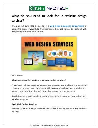 © Copyright 2021 Knit Infotech. All Rights Reserved.
What do you need to look for in website design
services?
If you are not sure what to look for in a web design company in Corpus Christi or
around the globe. It would help if you searched online, and you see that different web
design companies offer other services.
Have a look:
What do you need to look for in website design services?
A business website needs to address the interests and challenges of potential
customers. In that case, the visitors will navigate elsewhere, annoyed that you
wasted their time. And, they will remember to avoid you in the future.
A website that provides nothing to the visitor will not help you convert them into
a lead or customer.
Basic Web Design Services:
Generally, a website design company should always include the following essential
services:
 