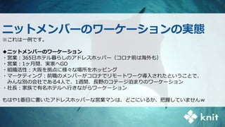 ニットメンバーのワーケーションの実態
※これは一例です。
◆ニットメンバーのワーケーション
・営業：365日ホテル暮らしのアドレスホッパー（コロナ前は海外も）
・営業：1ヶ月間、実家へGO
・組織活性：大阪を拠点に様々な場所をホッピング
・マーケティング：前職のメンバーがコロナでリモートワーク導入されたということで、
みんな別の会社である4人で、1週間、長野のコテージ泊まりのワーケーション
・社長：家族で有名ホテルへ行きながらワーケーション
もはや1番目に書いたアドレスホッパーな営業マンは、どこにいるか、把握していませんｗ
 