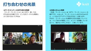 ◆社長との1on1風景
「社長：ワーケーション ✖ コザワ：ワーケーション」の
様子です。心なしか、ワーケーションしながらの1on1だ
と、いつもよりアイディアが広がるな！と感じます。
やはり、ワーケーションを実践する文化を創っていくに
は、トップ自らが実践しつつ、メンバーを尊重していか
ないと、進まないかもしれない、と感じています。
打ち合わせの光景
◆マーケメンバーとの打ち合わせ風景
「マーケ：ワーケーション ✖ コザワ：家」での
打ち合わせの様子です。どっちがバーチャル背景か、
よく分からないですねｗ
 