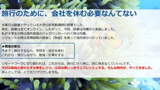 旅行のために、会社を休む必要なんてない
水曜日は副業でやっている大学の非常勤講師の授業でした。
現在、授業は全てオンライン。したがって、今回、授業は沖縄から実施しました。
私が大学生の時は海外放浪のバックパッカーへ行く時は代筆。
リクルートの時は長期休暇の前後に【有給】を取って海外旅行へ行っていました。
◆概念の変化
今まで：旅行するなら、学校を・会社を休む
これから：旅行しながら、勉強・仕事をする
リモートワークに切り替われば、これからは、旅行に行く時に、別に休まなくていいんです。
平日は普段と変わらず仕事をしつつ、土日は思いっきりリフレッシュする。そんな時代が、やってきました。
旅人としては、とてもワクワクしますね。
 
