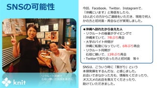 SNSの可能性 今回、Facebook、Twitter、Instagramで、
「沖縄にいます」と発信をしたら、
10人近くの方からご連絡をいただき、現地で何人
かの方と初対面・再会などが実現しました。
◆沖縄へ訪れたから会えた人
・リクルートの後輩がダイビングで
沖縄来ていて、7年ぶり再会
・大学のバイト仲間が
沖縄に転勤になっていて、6年ぶり再会
・リクルート同期が
石垣に嫁いで、13年ぶり再会
・Twitterで知り合った方と初対面 等々
SNSは、こういう時に「繋がり」という
本領発揮をするんだな、と感じました。
お会いできなかった方も、情報をくださったり、
オススメのお店を教えてくださったり、
助けていただきました。
リクルート同期で
石垣へ嫁いだ翁長朱美さん
 