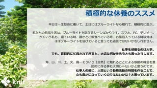 積極的な休養のススメ
平日は一生懸命に働いて、土日にはブルーライトから離れて、積極的に遊ぶ。
私たちの日常生活は、ブルーライトを浴びるシーンばかりです。スマホ、PC、テレビ…。
かくいう私も、寝ている時、誰かとご飯食べている時、お風呂入っている時以外は、
ほぼブルーライトを浴びていると言っても過言ではないかもしれません。
仕事を頑張るのは大事。
でも、盲目的に忙殺されすぎると、大切な何かを失うとも思ったりします。
海、山、川、土、火、霧…そういう【自然】に触れることによる感動の機会を意
図的に作る事も大切じゃないかと思うのです。
仕事人の前に、人間という動物活動の時間を作ることで、
心も豊かになっていくのではないかな？と思っています。
 