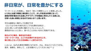 非日常が、日常を豊かにする
ワーケーションを実践し、改めて「旅って素晴らしい」と実感しました。
いつもとは違う環境に身を置くことで、少し不安定な状態になって、
感覚が研ぎ澄まされる感じやアイディアが豊富に浮かんでくる感じは、
日常へも良い影響となるのではないか？と思います。
平日は雑音なく集中して仕事ができ
（というよりWi-Fiあればどこでも仕事が出来る）、
土日に思いっきり自然に触れてリフレッシュして、
普段会わない人と会い、食べたことのないものに舌鼓ができる。
遊ぶように働き、働きながら遊ぶ
リモートワークは、どこでも仕事ができるからこそ、
家に閉じこもってたら勿体無い！と思うのです。
いよいよ、GoToも東京が解禁になります。さぁ、次はどこへ行こうかな。
是非、皆様も、旅をして、人生を豊かにしてくださいね(^^♪
 