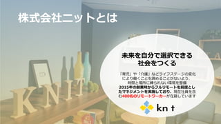 株式会社ニットとは
未来を自分で選択できる
社会をつくる
「育児」や「介護」などライフステージの変化
により働くことを諦めることがないよう、
時間と場所に縛られない環境を整備
2015年の創業時からフルリモートを前提とし
たマネジメントを実施しており、現在社員を含
む400名のリモートワーカーが在籍しています
16
 