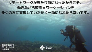 リモートワークが当たり前になったからこそ、
働きながら遊ぶ＝ワーケーションを
多くの方に実現していただく一助になれたら幸いです。
株式会社ニット
ワーケーショナー
小澤美佳
 