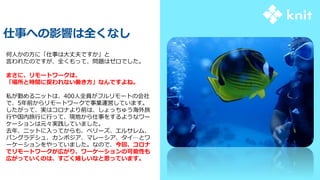 何人かの方に「仕事は大丈夫ですか」と
言われたのですが、全くもって、問題はゼロでした。
まさに、リモートワークは、
「場所と時間に捉われない働き方」なんですよね。
私が勤めるニットは、400人全員がフルリモートの会社
で、5年前からリモートワークで事業運営しています。
したがって、実はコロナより前は、しょっちゅう海外旅
行や国内旅行に行って、現地から仕事をするようなワー
ケーションは元々実践していました。
去年、ニットに入ってからも、ベリーズ、エルサレム、
バングラデシュ、カンボジア、マレーシア、タイ…とワ
ーケーションをやっていました。なので、今回、コロナ
でリモートワークが広がり、ワーケーションの可能性も
広がっていくのは、すごく嬉しいなと思っています。
仕事への影響は全くなし
 