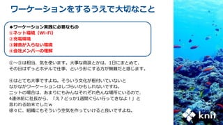 ワーケーションをするうえで大切なこと
◆ワーケーション実践に必要なもの
①ネット環境（Wi-Fi）
②充電環境
③雑音が入らない環境
④会社メンバーの理解
①～③は相当、気を使います。大事な商談とかは、1日にまとめて、
その日はずっとホテルで仕事、という形にする方が無難だと感じます。
④はとても大事ですよね。そういう文化が根付いていないと
なかなかワーケーションはしづらいかもしれないですね。
ニットの場合は、あまりにもみんなそれぞれ色んな場所にいるので、
4連休前に社長から、「え？どっか1週間ぐらい行ってきなよ！」と
言われる始末でしたｗ
徐々に、組織にもそういう空気を作っていけると良いですよね。
 