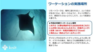 ワーケーションの実践場所
リモートワークは、場所に捉われない、という良さ
があるにせよ、前ページのように、ネットが繋がっ
たり、雑音が入らないようにしたり、という配慮は
大事です。
◆今回の沖縄ワーケーション場所
①ホテル（大事な商談や立て込む日は引きこもり）
②人が多くない広々としたカフェ（充電チェック）
③空港（Wi-Fi・充電が完備されててGood）
④海の上ｗ（海の上でメールチェック）
ダイビングの日はネットデトックスしようと思いき
や、イマドキの海は、海の上でも通信環境バッチリ
で、普通にメールやSNSのチェックができました。
驚きですw
 