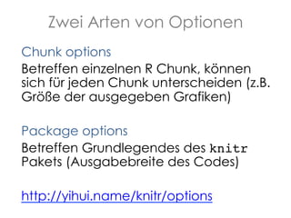 Zwei Arten von Optionen
Chunk options
Betreffen einzelnen R Chunk, können
sich für jeden Chunk unterscheiden (z.B.
Größe der ausgegeben Grafiken)
Package options
Betreffen Grundlegendes des knitr
Pakets (Ausgabebreite des Codes)
http://yihui.name/knitr/options

 