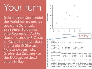 Your turn
Erstelle einen Scatterplot
der Variablen x1 und y1
aus dem Datensatz
anscombe. Berechne
eine Regression. Achte
darauf, dass der R-Code
im Output nicht sichtbar
ist und die Größe des
Plots angepasst wird.
Ersetze das Zeichen vor
der R-Ausgabe durch
einen Smiley!

Smiley

 