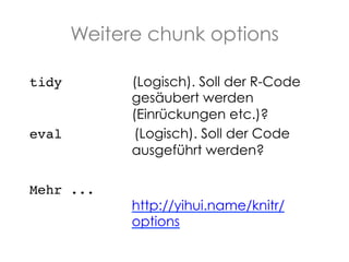 Weitere chunk options
tidy

eval

Mehr ...

(Logisch). Soll der R-Code
gesäubert werden
(Einrückungen etc.)?
(Logisch). Soll der Code
ausgeführt werden?

http://yihui.name/knitr/
options

 