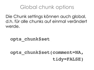 Global chunk options
Die Chunk settings können auch global,
d.h. für alle chunks auf einmal verändert
werde.

!opts_chunk$set!
!opts_chunk$set(comment=NA, !
! ! ! ! ! ! ! ! ! !tidy=FALSE)!

 