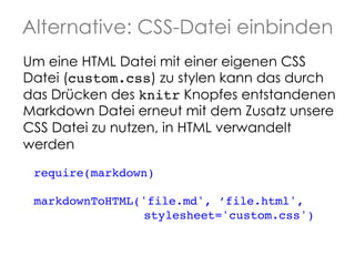 Alternative: CSS-Datei einbinden
Um eine HTML Datei mit einer eigenen CSS
Datei (custom.css) zu stylen kann das durch
das Drücken des knitr Knopfes entstandenen
Markdown Datei erneut mit dem Zusatz unsere
CSS Datei zu nutzen, in HTML verwandelt
werden
require(markdown)!
!
markdownToHTML('file.md', ’file.html', !
! ! ! ! !
stylesheet='custom.css')

!

 