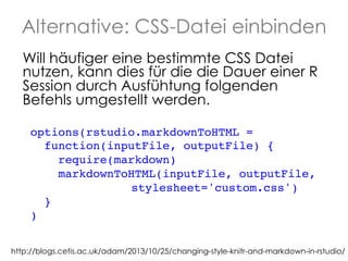Alternative: CSS-Datei einbinden
Will häufiger eine bestimmte CSS Datei
nutzen, kann dies für die die Dauer einer R
Session durch Ausfühtung folgenden
Befehls umgestellt werden.
options(rstudio.markdownToHTML = !
function(inputFile, outputFile) {
!
require(markdown)!
markdownToHTML(inputFile, outputFile, !
! ! ! ! ! stylesheet='custom.css')
!
}!
) !
http://blogs.cetis.ac.uk/adam/2013/10/25/changing-style-knitr-and-markdown-in-rstudio/

 