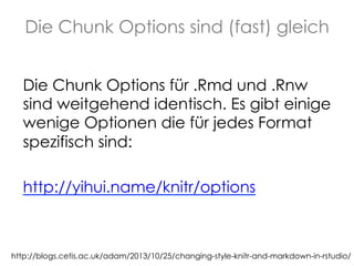 Die Chunk Options sind (fast) gleich
Die Chunk Options für .Rmd und .Rnw
sind weitgehend identisch. Es gibt einige
wenige Optionen die für jedes Format
spezifisch sind:
http://yihui.name/knitr/options

http://blogs.cetis.ac.uk/adam/2013/10/25/changing-style-knitr-and-markdown-in-rstudio/

 