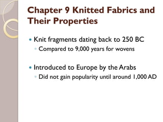 Chapter 9 Knitted Fabrics and
Their Properties
Knit fragments dating back to 250 BC
◦ Compared to 9,000 years for wovens
Introduced to Europe by the Arabs
◦ Did not gain popularity until around 1,000 AD
 