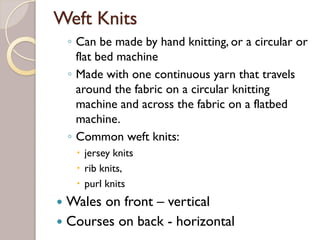 Weft Knits
◦ Can be made by hand knitting, or a circular or
flat bed machine
◦ Made with one continuous yarn that travels
around the fabric on a circular knitting
machine and across the fabric on a flatbed
machine.
◦ Common weft knits:
jersey knits
rib knits,
purl knits
Wales on front – vertical
Courses on back - horizontal
 