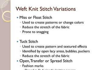 Weft Knit StitchVariations
Miss or Float Stitch
◦ Used to create patterns or change colors
◦ Reduce the stretch of the fabric
◦ Prone to snagging
Tuck Stitch
◦ Used to create pattern and textured effects
◦ Identified by open lacy areas, bubbles, puckers
◦ Reduce the stretch of the fabric
Open,Transfer or Spread Stitch
◦ Fashion marks
Shaped to fit during the knitting process
 