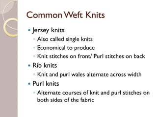 CommonWeft Knits
Jersey knits
◦ Also called single knits
◦ Economical to produce
◦ Knit stitches on front/ Purl stitches on back
Rib knits
◦ Knit and purl wales alternate across width
Purl knits
◦ Alternate courses of knit and purl stitches on
both sides of the fabric
 