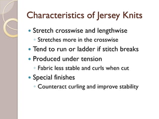 Characteristics of Jersey Knits
Stretch crosswise and lengthwise
◦ Stretches more in the crosswise
Tend to run or ladder if stitch breaks
Produced under tension
◦ Fabric less stable and curls when cut
Special finishes
◦ Counteract curling and improve stability
 
