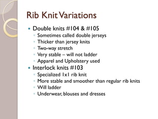 Rib KnitVariations
Double knits #104 & #105
◦ Sometimes called double jerseys
◦ Thicker than jersey knits
◦ Two-way stretch
◦ Very stable – will not ladder
◦ Apparel and Upholstery used
Interlock knits #103
◦ Specialized 1x1 rib knit
◦ More stable and smoother than regular rib knits
◦ Will ladder
◦ Underwear, blouses and dresses
 