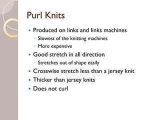 Purl Knits
Produced on links and links machines
◦ Slowest of the knitting machines
◦ More expensive
Good stretch in all direction
◦ Stretches out of shape easily
Crosswise stretch less than a jersey knit
Thicker than jersey knits
Does not curl
 