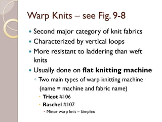 Warp Knits – see Fig. 9-8
Second major category of knit fabrics
Characterized by vertical loops
More resistant to laddering than weft
knits
Usually done on flat knitting machine
◦ Two main types of warp knitting machine
(name = machine and fabric name)
Tricot #106
Raschel #107
Minor warp knit – Simplex
 