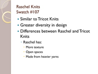 Raschel Knits
Swatch #107
Similar to Tricot Knits
Greater diversity in design
Differences between Raschel and Tricot
Knits
◦ Raschel has:
More texture
Open spaces
Made from heavier yarns
 