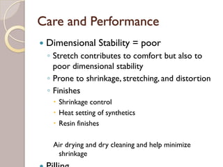 Care and Performance
Dimensional Stability = poor
◦ Stretch contributes to comfort but also to
poor dimensional stability
◦ Prone to shrinkage, stretching, and distortion
◦ Finishes
Shrinkage control
Heat setting of synthetics
Resin finishes
Air drying and dry cleaning and help minimize
shrinkage
Pilling
 