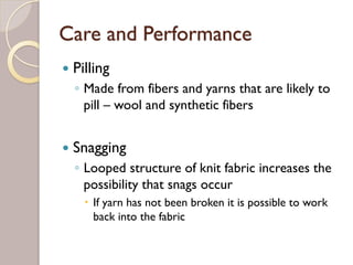 Care and Performance
Pilling
◦ Made from fibers and yarns that are likely to
pill – wool and synthetic fibers
Snagging
◦ Looped structure of knit fabric increases the
possibility that snags occur
If yarn has not been broken it is possible to work
back into the fabric
 