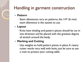 Handling in garment construction
Pattern
◦ Seam allowances vary on patterns, the 1/4" (6 mm)
seam allowance is the easiest to use.
Layout
◦ Knits have shading and pattern pieces should be cut in
one direction and be placed with the greatest degree
of stretch around the body.
Marking and Cutting
◦ Use weights to hold pattern pieces in place.A rotary
cutter works very well with knits, just be sure to use
a matt to protect your cutting table.
 