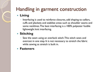 Handling in garment construction
Lining
◦ Interfacing is used to reinforce closures, add shaping to collars,
cuffs and plackets and stabilize areas such as shoulder seams and
some necklines.The best interfacing is a 100% polyester fusible
lightweight knit interfacing.
Stitching
◦ Sew the seam using an overlock stitch.This stitch sews and
overcast in one step. It is not necessary to stretch the fabric
while sewing as stretch is built in.
Fasteners
 