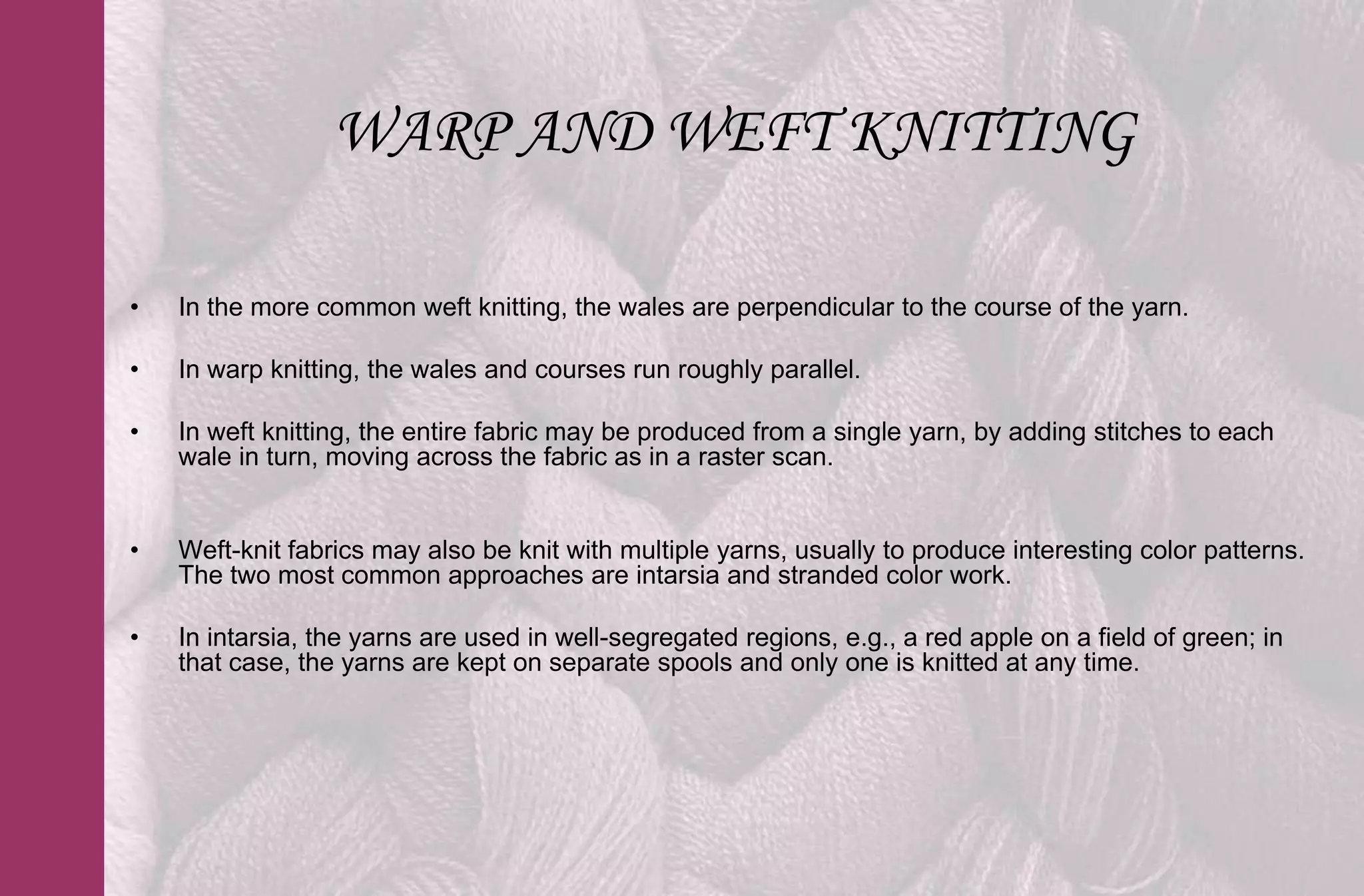 WARP AND WEFT KNITTING

•   In the more common weft knitting, the wales are perpendicular to the course of the yarn.

•   In warp knitting, the wales and courses run roughly parallel.

•   In weft knitting, the entire fabric may be produced from a single yarn, by adding stitches to each
    wale in turn, moving across the fabric as in a raster scan.


•   Weft-knit fabrics may also be knit with multiple yarns, usually to produce interesting color patterns.
    The two most common approaches are intarsia and stranded color work.

•   In intarsia, the yarns are used in well-segregated regions, e.g., a red apple on a field of green; in
    that case, the yarns are kept on separate spools and only one is knitted at any time.
 