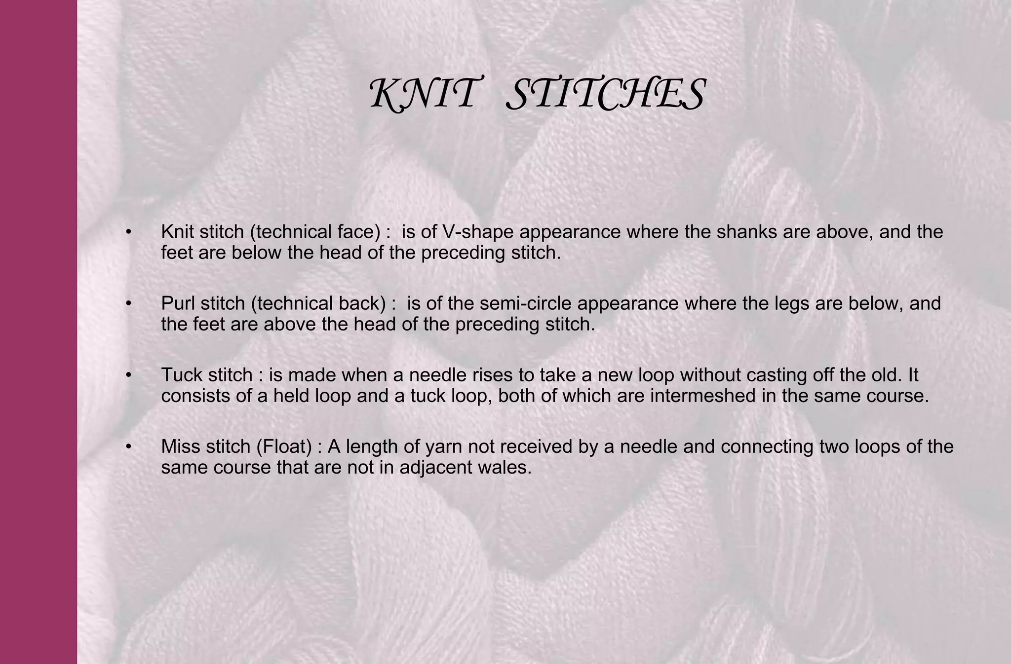 KNIT STITCHES

•   Knit stitch (technical face) : is of V-shape appearance where the shanks are above, and the
    feet are below the head of the preceding stitch.

•   Purl stitch (technical back) : is of the semi-circle appearance where the legs are below, and
    the feet are above the head of the preceding stitch.

•   Tuck stitch : is made when a needle rises to take a new loop without casting off the old. It
    consists of a held loop and a tuck loop, both of which are intermeshed in the same course.

•   Miss stitch (Float) : A length of yarn not received by a needle and connecting two loops of the
    same course that are not in adjacent wales.
 