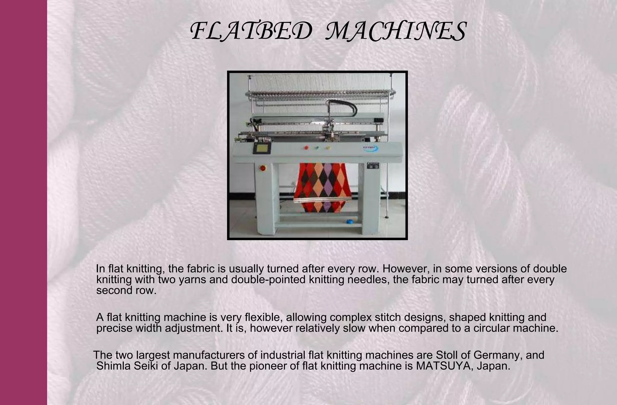 FLATBED MACHINES




In flat knitting, the fabric is usually turned after every row. However, in some versions of double
knitting with two yarns and double-pointed knitting needles, the fabric may turned after every
second row.

A flat knitting machine is very flexible, allowing complex stitch designs, shaped knitting and
precise width adjustment. It is, however relatively slow when compared to a circular machine.

The two largest manufacturers of industrial flat knitting machines are Stoll of Germany, and
Shimla Seiki of Japan. But the pioneer of flat knitting machine is MATSUYA, Japan.
 