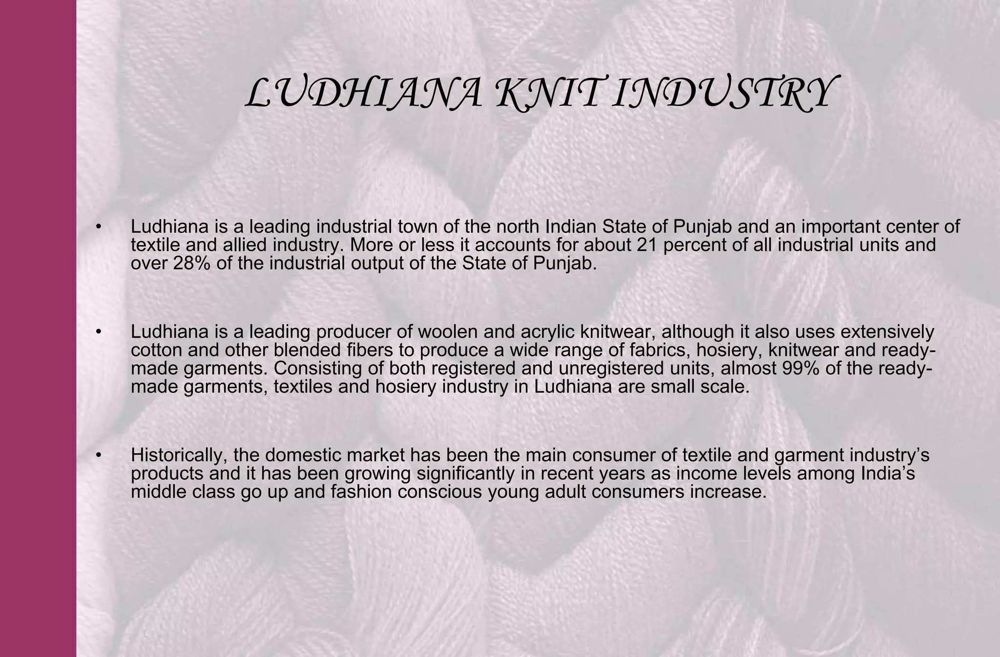 LUDHIANA KNIT INDUSTRY

•   Ludhiana is a leading industrial town of the north Indian State of Punjab and an important center of
    textile and allied industry. More or less it accounts for about 21 percent of all industrial units and
    over 28% of the industrial output of the State of Punjab.


•   Ludhiana is a leading producer of woolen and acrylic knitwear, although it also uses extensively
    cotton and other blended fibers to produce a wide range of fabrics, hosiery, knitwear and ready-
    made garments. Consisting of both registered and unregistered units, almost 99% of the ready-
    made garments, textiles and hosiery industry in Ludhiana are small scale.


•   Historically, the domestic market has been the main consumer of textile and garment industry’s
    products and it has been growing significantly in recent years as income levels among India’s
    middle class go up and fashion conscious young adult consumers increase.
 