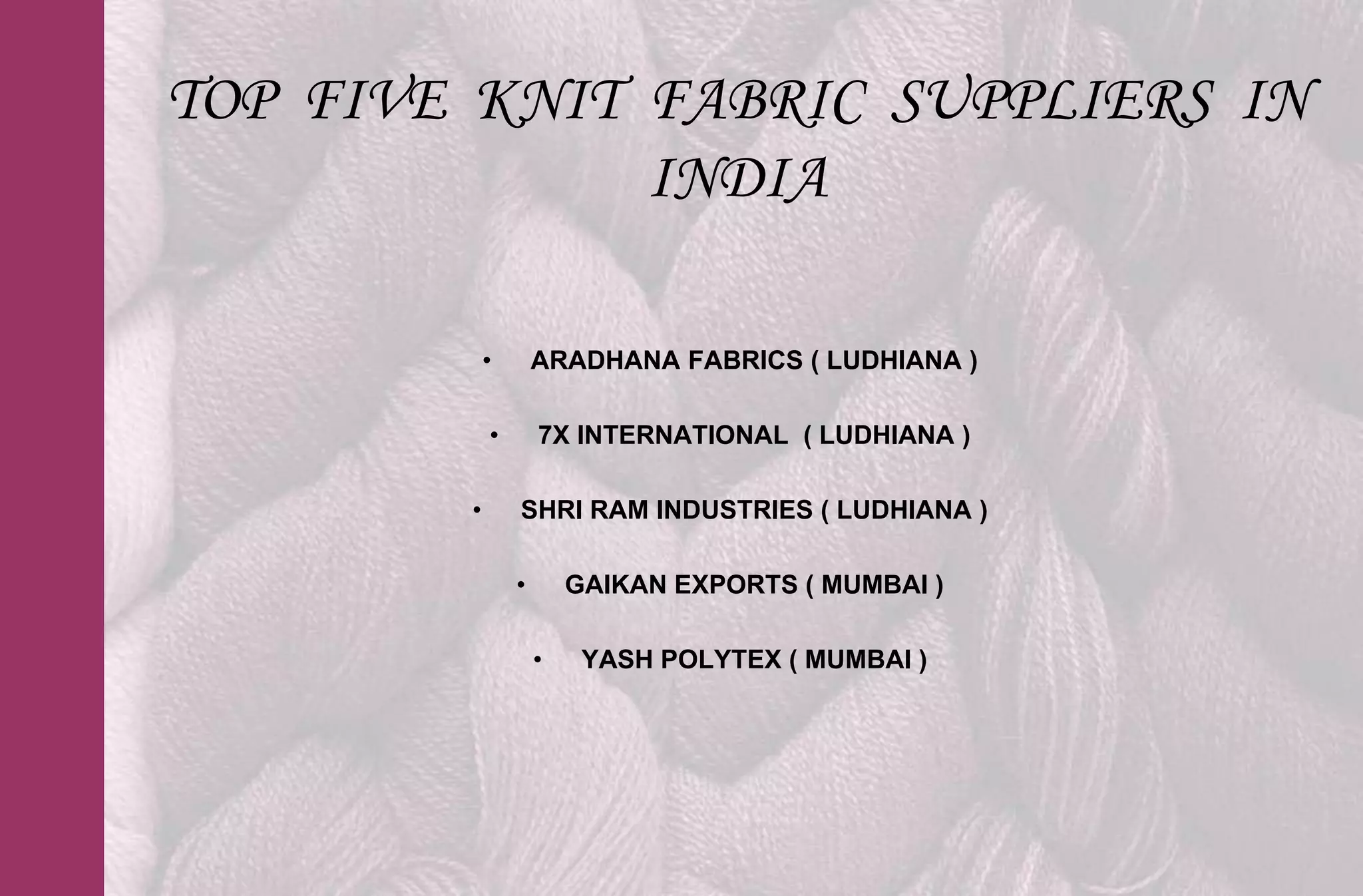 TOP FIVE KNIT FABRIC SUPPLIERS IN
              INDIA

            •       ARADHANA FABRICS ( LUDHIANA )

            •       7X INTERNATIONAL ( LUDHIANA )

        •       SHRI RAM INDUSTRIES ( LUDHIANA )

                •       GAIKAN EXPORTS ( MUMBAI )

                    •    YASH POLYTEX ( MUMBAI )
 