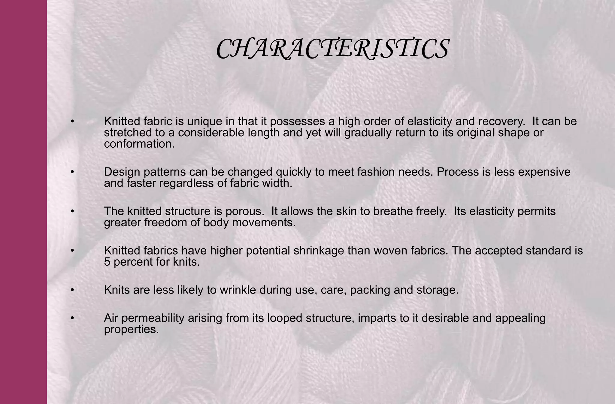 CHARACTERISTICS

•   Knitted fabric is unique in that it possesses a high order of elasticity and recovery. It can be
    stretched to a considerable length and yet will gradually return to its original shape or
    conformation.

•   Design patterns can be changed quickly to meet fashion needs. Process is less expensive
    and faster regardless of fabric width.

•   The knitted structure is porous. It allows the skin to breathe freely. Its elasticity permits
    greater freedom of body movements.

•   Knitted fabrics have higher potential shrinkage than woven fabrics. The accepted standard is
    5 percent for knits.

•   Knits are less likely to wrinkle during use, care, packing and storage.

•   Air permeability arising from its looped structure, imparts to it desirable and appealing
    properties.
 