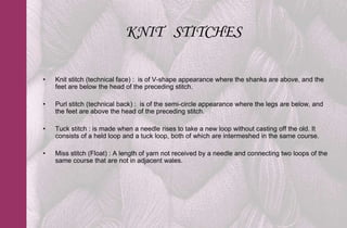 KNIT STITCHES

•   Knit stitch (technical face) : is of V-shape appearance where the shanks are above, and the
    feet are below the head of the preceding stitch.

•   Purl stitch (technical back) : is of the semi-circle appearance where the legs are below, and
    the feet are above the head of the preceding stitch.

•   Tuck stitch : is made when a needle rises to take a new loop without casting off the old. It
    consists of a held loop and a tuck loop, both of which are intermeshed in the same course.

•   Miss stitch (Float) : A length of yarn not received by a needle and connecting two loops of the
    same course that are not in adjacent wales.
 