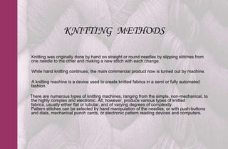 KNITTING METHODS

Knitting was originally done by hand on straight or round needles by slipping stitches from
one needle to the other and making a new stitch with each change.

While hand knitting continues, the main commercial product now is turned out by machine.

A knitting machine is a device used to create knitted fabrics in a semi or fully automated
fashion.

There are numerous types of knitting machines, ranging from the simple, non-mechanical, to
the highly complex and electronic. All, however, produce various types of knitted
fabrics, usually either flat or tubular, and of varying degrees of complexity.
Pattern stitches can be selected by hand manipulation of the needles, or with push-buttons
and dials, mechanical punch cards, or electronic pattern reading devices and computers.
 