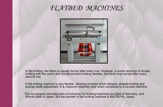 FLATBED MACHINES




In flat knitting, the fabric is usually turned after every row. However, in some versions of double
knitting with two yarns and double-pointed knitting needles, the fabric may turned after every
second row.

A flat knitting machine is very flexible, allowing complex stitch designs, shaped knitting and
precise width adjustment. It is, however relatively slow when compared to a circular machine.

The two largest manufacturers of industrial flat knitting machines are Stoll of Germany, and
Shimla Seiki of Japan. But the pioneer of flat knitting machine is MATSUYA, Japan.
 