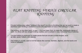 FLAT KNITTING VERSUS CIRCULAR
                  KNITTING

•   Circular knitting (also called "knitting in the round") is a form of knitting that can be used to create a
    seamless tube. Knitting is worked in rounds (the equivalent of rows in flat knitting) in a helix.

•   Flat knitting, on the other hand, is used, in its most basic form, to make flat, rectangular pieces of
    cloth. It is done with two straight knitting needles and is worked in rows, horizontal lines of stitches.

•   Circular knitting is employed to create pieces that are circular or tube-shaped, such
    as hats, socks, mittens, and sleeves.

•   Flat knitting is usually used to knit flat pieces like scarves, blankets, afghans, and the backs and
    fronts of sweaters.
 