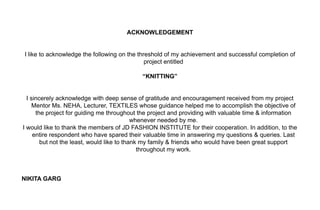ACKNOWLEDGEMENT


I like to acknowledge the following on the threshold of my achievement and successful completion of
                                              project entitled

                                            “KNITTING”


  I sincerely acknowledge with deep sense of gratitude and encouragement received from my project
     Mentor Ms. NEHA, Lecturer, TEXTILES whose guidance helped me to accomplish the objective of
      the project for guiding me throughout the project and providing with valuable time & information
                                            whenever needed by me.
I would like to thank the members of JD FASHION INSTITUTE for their cooperation. In addition, to the
     entire respondent who have spared their valuable time in answering my questions & queries. Last
        but not the least, would like to thank my family & friends who would have been great support
                                              throughout my work.



NIKITA GARG
 