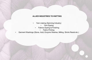 ALLIED INDUSTRIES TO KNITTING


                     •  Yarn making (Spinning Industry)
                              •   Yarn Dyeing
                      •   Fabrics Dyeing & Finishing
                            •   Fabric Printing
•   Garment Washings (Stone, Acid, Enzyme Washes, Milling, Shrink Resist etc.)
 