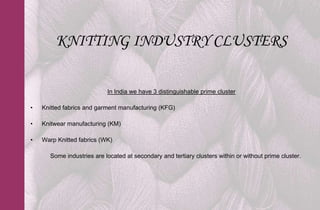 KNITTING INDUSTRY CLUSTERS

                           In India we have 3 distinguishable prime cluster

•   Knitted fabrics and garment manufacturing (KFG)

•   Knitwear manufacturing (KM)

•   Warp Knitted fabrics (WK)

      Some industries are located at secondary and tertiary clusters within or without prime cluster.
 