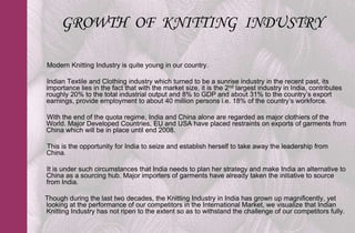 GROWTH OF KNITTING INDUSTRY

Modern Knitting Industry is quite young in our country.

Indian Textile and Clothing industry which turned to be a sunrise industry in the recent past, its
importance lies in the fact that with the market size, it is the 2nd largest industry in India, contributes
roughly 20% to the total industrial output and 8% to GDP and about 31% to the country’s export
earnings, provide employment to about 40 million persons i.e. 18% of the country’s workforce.

With the end of the quota regime, India and China alone are regarded as major clothiers of the
World. Major Developed Countries, EU and USA have placed restraints on exports of garments from
China which will be in place until end 2008.

This is the opportunity for India to seize and establish herself to take away the leadership from
China.

It is under such circumstances that India needs to plan her strategy and make India an alternative to
China as a sourcing hub. Major importers of garments have already taken the initiative to source
from India.

Though during the last two decades, the Knitting Industry in India has grown up magnificently, yet
looking at the performance of our competitors in the International Market, we visualize that Indian
Knitting Industry has not ripen to the extent so as to withstand the challenge of our competitors fully.
 